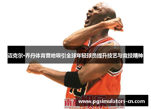 迈克尔·乔丹体育营地吸引全球年轻球员提升技艺与竞技精神