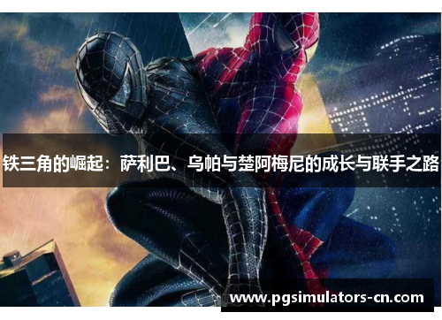 铁三角的崛起:萨利巴、乌帕与楚阿梅尼的成长与联手之路 铁三角的崛起:萨利巴、乌帕与楚阿梅尼的成长与联手之路