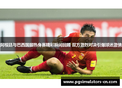 阿根廷与巴西国脚热身赛精彩瞬间回顾 双方激烈对决引爆球迷激情