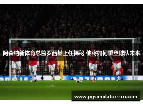 阿森纳新体育总监罗西基上任揭秘 他将如何重塑球队未来 阿森纳新体育总监罗西基上任揭秘 他将如何重塑球队未来
