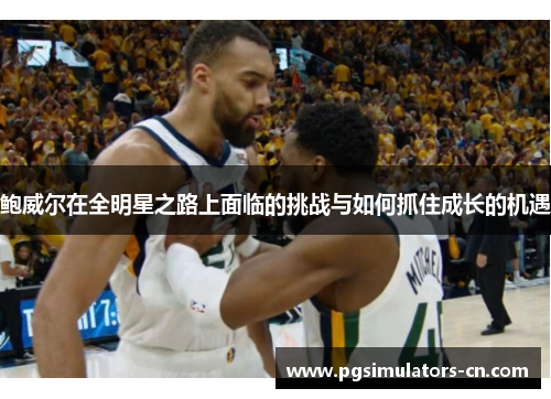 鲍威尔在全明星之路上面临的挑战与如何抓住成长的机遇