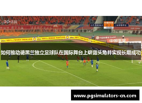 如何推动德黑兰独立足球队在国际舞台上崭露头角并实现长期成功 如何推动德黑兰独立足球队在国际舞台上崭露头角并实现长期成功