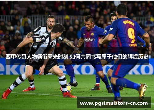 西甲传奇人物领衔荣光时刻 如何共同书写属于他们的辉煌历史