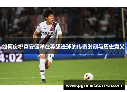 如何庆祝富安健洋在英超进球的传奇时刻与历史意义 如何庆祝富安健洋在英超进球的传奇时刻与历史意义