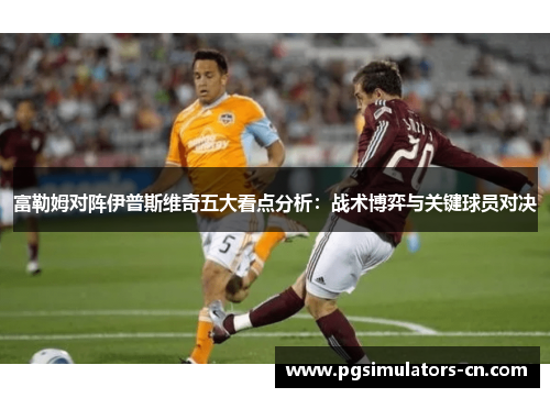 富勒姆对阵伊普斯维奇五大看点分析：战术博弈与关键球员对决