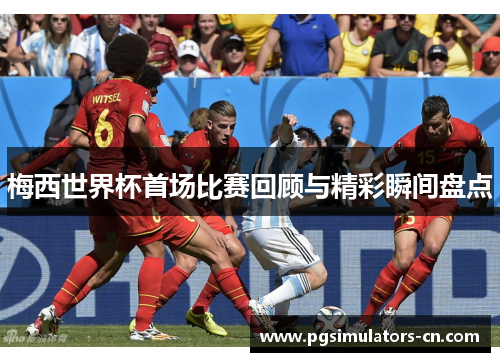 梅西世界杯首场比赛回顾与精彩瞬间盘点 梅西世界杯首场比赛回顾与精彩瞬间盘点