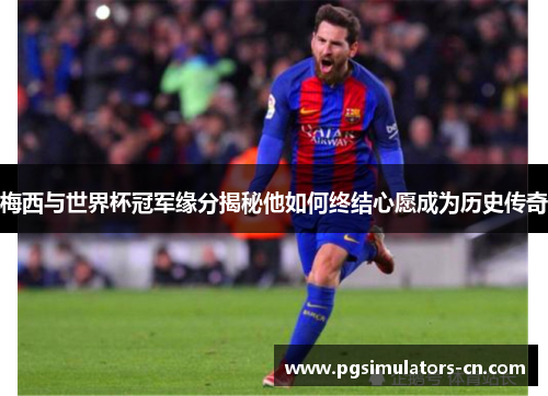 梅西与世界杯冠军缘分揭秘他如何终结心愿成为历史传奇 梅西与世界杯冠军缘分揭秘他如何终结心愿成为历史传奇