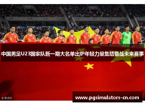 中国男足U23国家队新一期大名单出炉年轻力量集结备战未来赛事