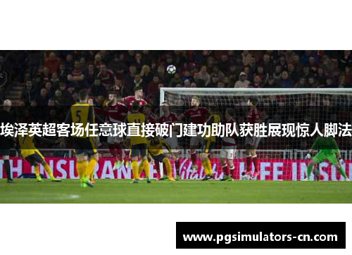 埃泽英超客场任意球直接破门建功助队获胜展现惊人脚法 埃泽英超客场任意球直接破门建功助队获胜展现惊人脚法