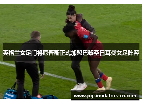 英格兰女足门将厄普斯正式加盟巴黎圣日耳曼女足阵容