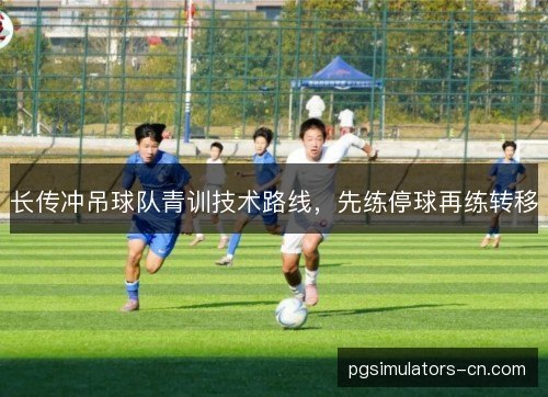 长传冲吊球队青训技术路线,先练停球再练转移 长传冲吊球队青训技术路线,先练停球再练转移