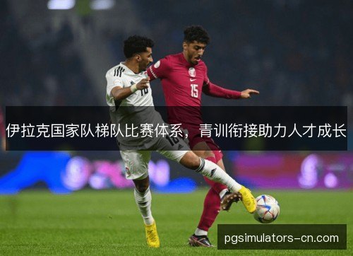 伊拉克国家队梯队比赛体系,青训衔接助力人才成长 伊拉克国家队梯队比赛体系,青训衔接助力人才成长