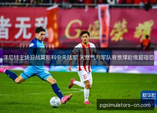 泽尼特主场迎战莫斯科中央陆军 天然气与军队背景撑起俄超宿怨 泽尼特主场迎战莫斯科中央陆军 天然气与军队背景撑起俄超宿怨